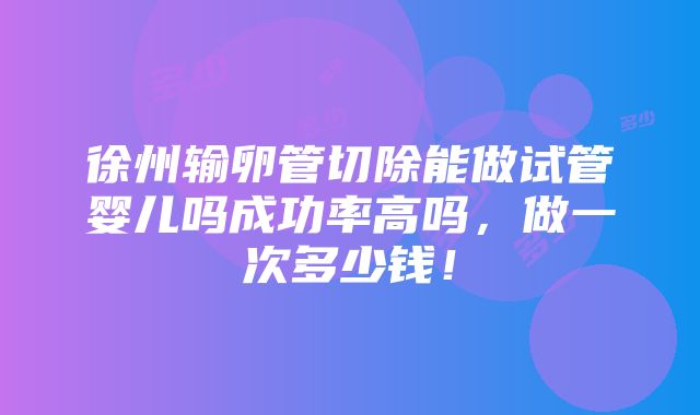 徐州输卵管切除能做试管婴儿吗成功率高吗，做一次多少钱！