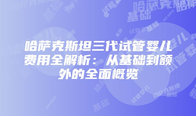 哈萨克斯坦三代试管婴儿费用全解析：从基础到额外的全面概览