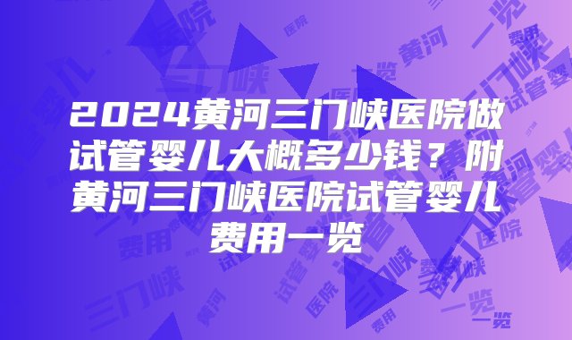 2024黄河三门峡医院做试管婴儿大概多少钱？附黄河三门峡医院试管婴儿费用一览