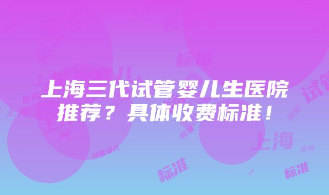 上海三代试管婴儿生医院推荐？具体收费标准！