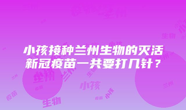 小孩接种兰州生物的灭活新冠疫苗一共要打几针？