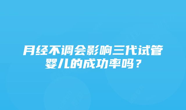 月经不调会影响三代试管婴儿的成功率吗？