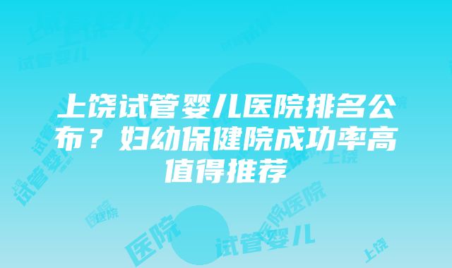 上饶试管婴儿医院排名公布？妇幼保健院成功率高值得推荐