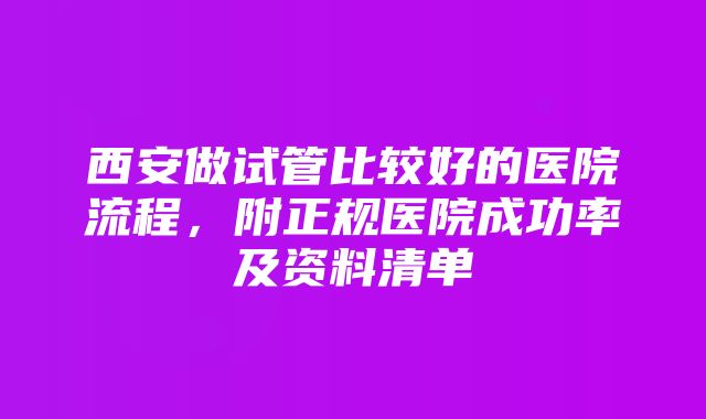 西安做试管比较好的医院流程，附正规医院成功率及资料清单