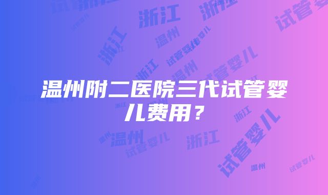 温州附二医院三代试管婴儿费用？