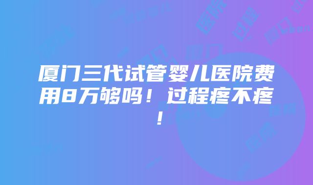 厦门三代试管婴儿医院费用8万够吗！过程疼不疼！