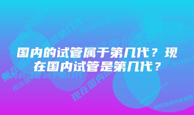 国内的试管属于第几代？现在国内试管是第几代？