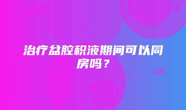 治疗盆腔积液期间可以同房吗？