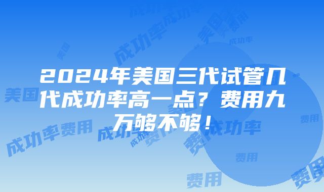 2024年美国三代试管几代成功率高一点？费用九万够不够！