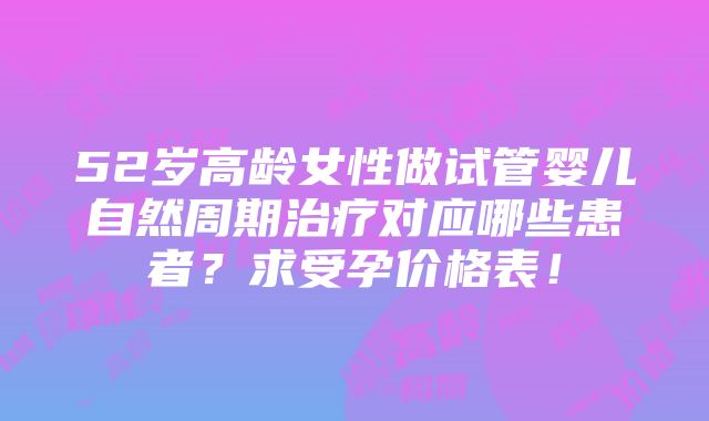 52岁高龄女性做试管婴儿自然周期治疗对应哪些患者？求受孕价格表！