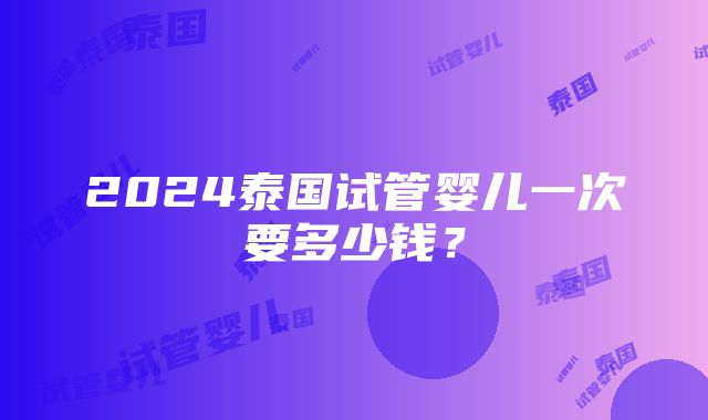 2024泰国试管婴儿一次要多少钱？