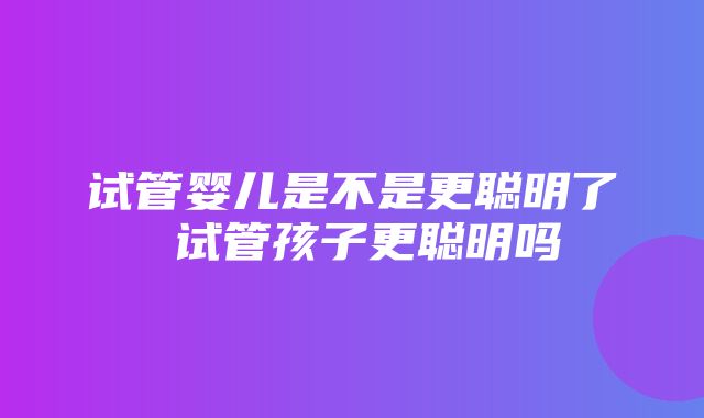 试管婴儿是不是更聪明了 试管孩子更聪明吗