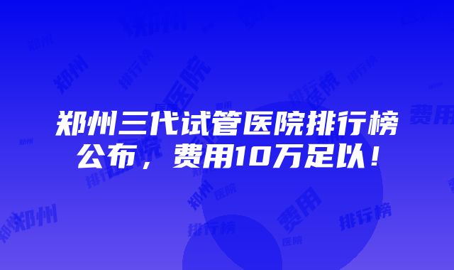 郑州三代试管医院排行榜公布，费用10万足以！