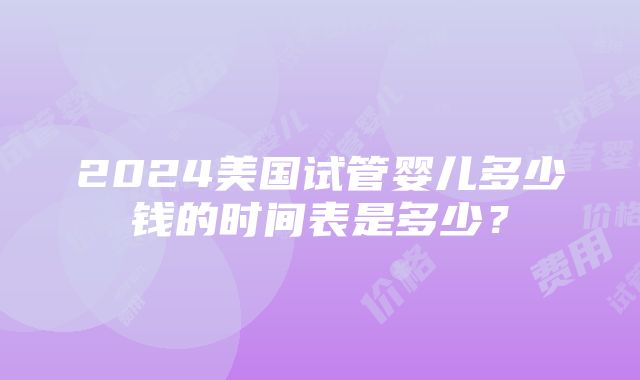 2024美国试管婴儿多少钱的时间表是多少？