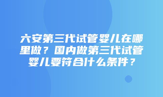 六安第三代试管婴儿在哪里做？国内做第三代试管婴儿要符合什么条件？