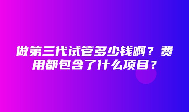 做第三代试管多少钱啊？费用都包含了什么项目？