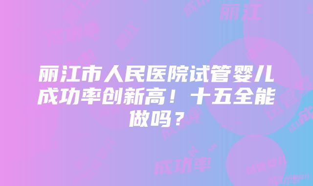 丽江市人民医院试管婴儿成功率创新高！十五全能做吗？