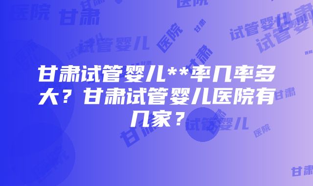 甘肃试管婴儿**率几率多大？甘肃试管婴儿医院有几家？