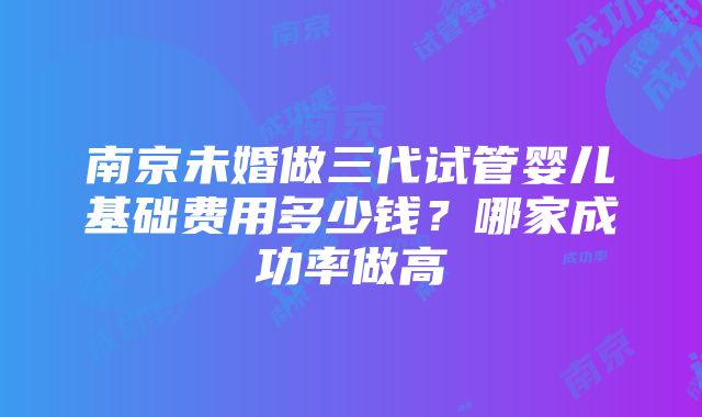 南京未婚做三代试管婴儿基础费用多少钱？哪家成功率做高