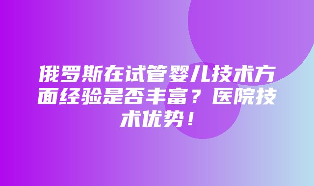 俄罗斯在试管婴儿技术方面经验是否丰富？医院技术优势！