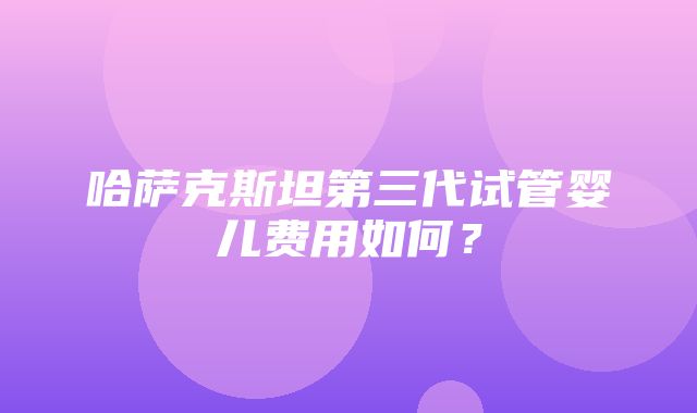 哈萨克斯坦第三代试管婴儿费用如何？