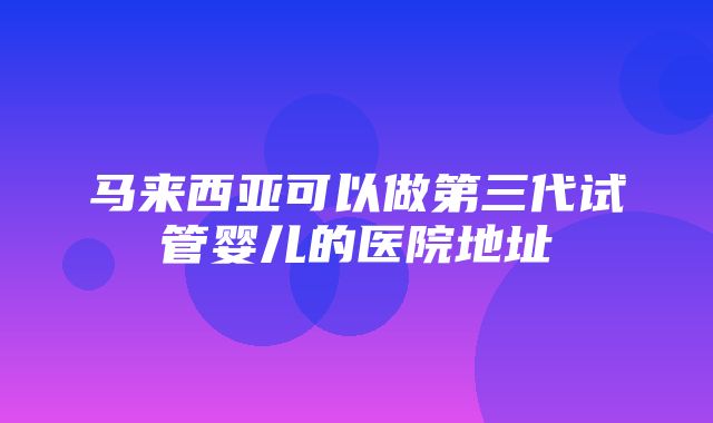 马来西亚可以做第三代试管婴儿的医院地址