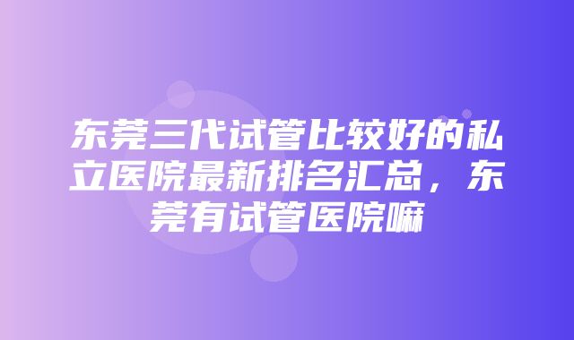 东莞三代试管比较好的私立医院最新排名汇总，东莞有试管医院嘛