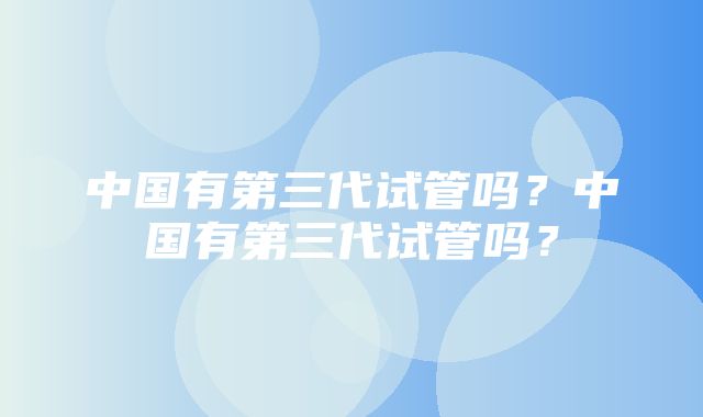 中国有第三代试管吗？中国有第三代试管吗？