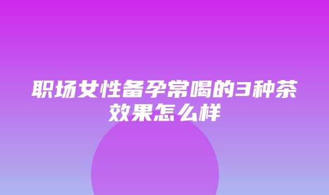 职场女性备孕常喝的3种茶效果怎么样