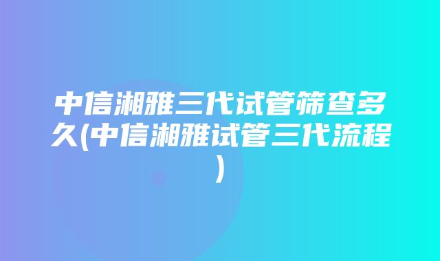 中信湘雅三代试管筛查多久(中信湘雅试管三代流程)