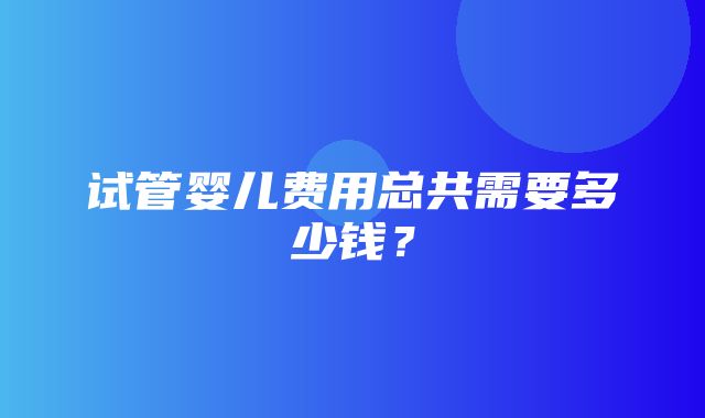 试管婴儿费用总共需要多少钱？