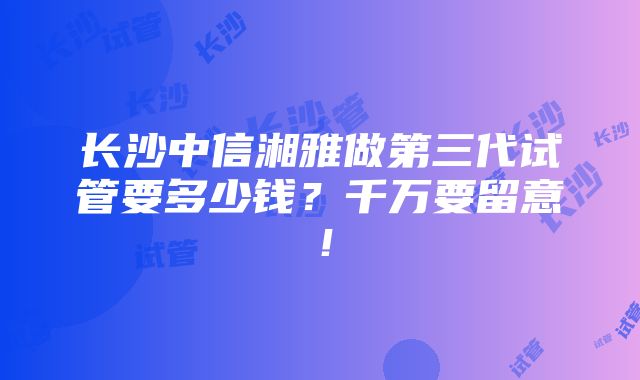 长沙中信湘雅做第三代试管要多少钱？千万要留意！