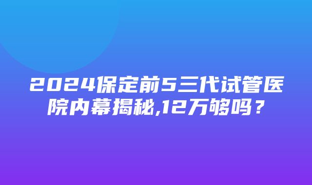 2024保定前5三代试管医院内幕揭秘,12万够吗？