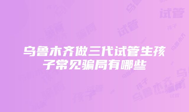 乌鲁木齐做三代试管生孩子常见骗局有哪些