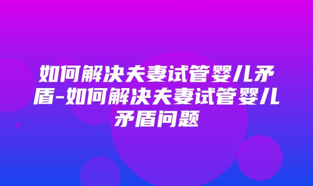 如何解决夫妻试管婴儿矛盾-如何解决夫妻试管婴儿矛盾问题