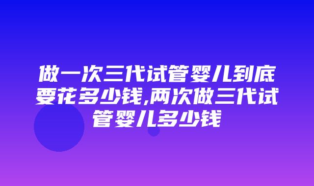 做一次三代试管婴儿到底要花多少钱,两次做三代试管婴儿多少钱