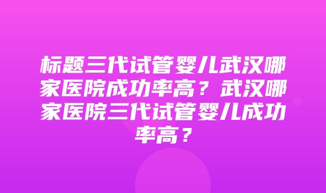 标题三代试管婴儿武汉哪家医院成功率高？武汉哪家医院三代试管婴儿成功率高？