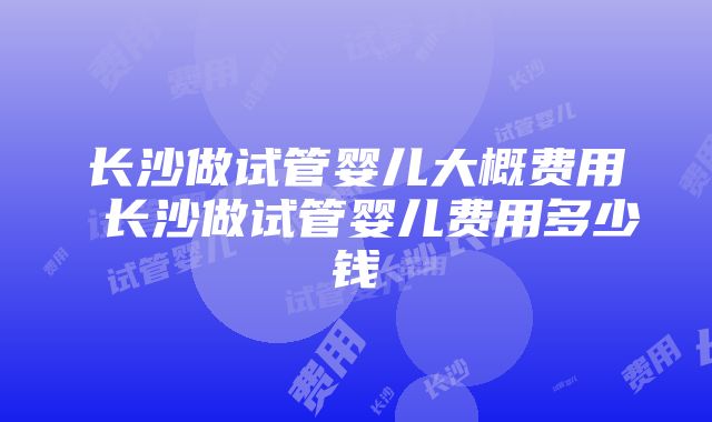 长沙做试管婴儿大概费用 长沙做试管婴儿费用多少钱