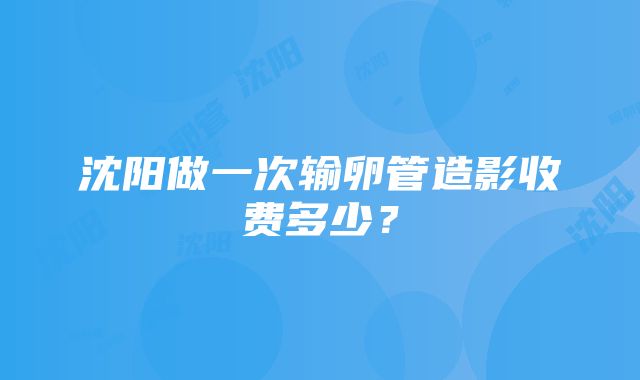 沈阳做一次输卵管造影收费多少？