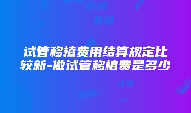 试管移植费用结算规定比较新-做试管移植费是多少