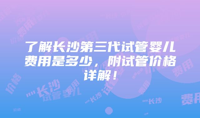 了解长沙第三代试管婴儿费用是多少，附试管价格详解！