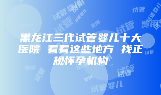 黑龙江三代试管婴儿十大医院 看看这些地方 找正规怀孕机构