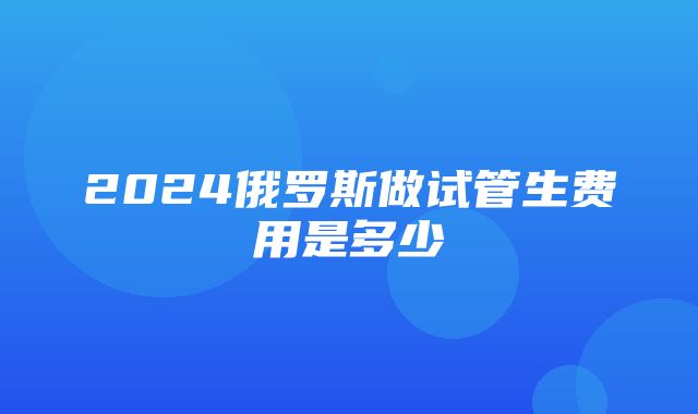 2024俄罗斯做试管生费用是多少