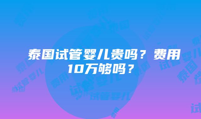 ​泰国试管婴儿贵吗？费用10万够吗？