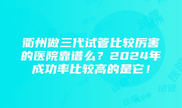 衢州做三代试管比较厉害的医院靠谱么？2024年成功率比较高的是它！