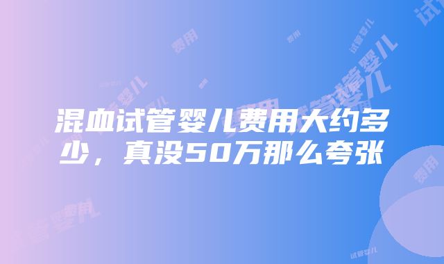 混血试管婴儿费用大约多少，真没50万那么夸张