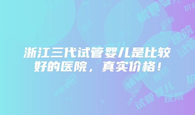 浙江三代试管婴儿是比较好的医院，真实价格！