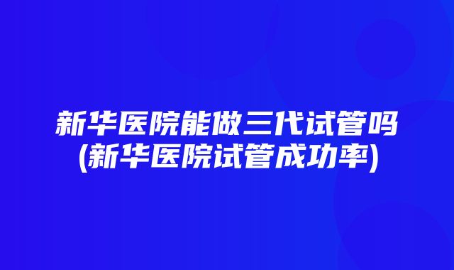 新华医院能做三代试管吗(新华医院试管成功率)