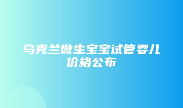 乌克兰做生宝宝试管婴儿价格公布