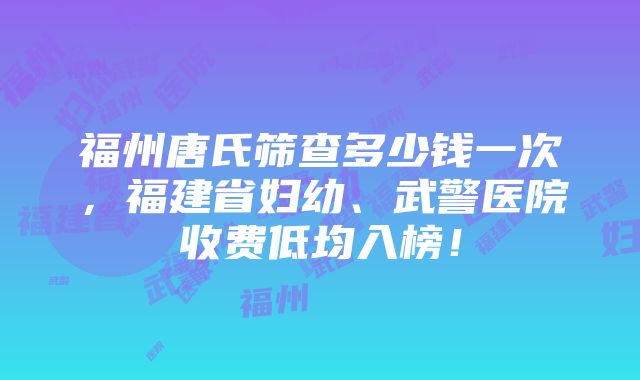 福州唐氏筛查多少钱一次，福建省妇幼、武警医院收费低均入榜！